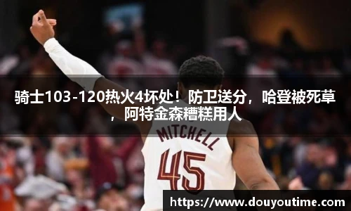 骑士103-120热火4坏处！防卫送分，哈登被死草，阿特金森糟糕用人